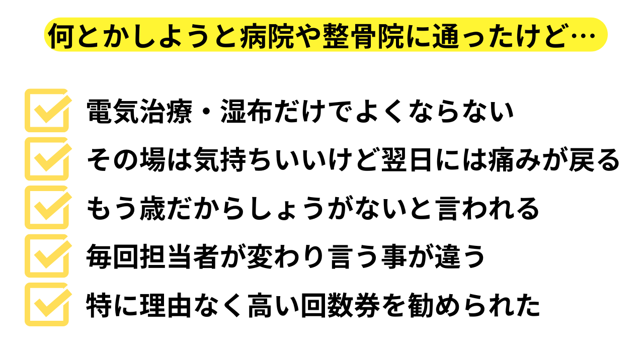 何とかしようと病院や整骨院に通ったけど、✔電気治療・湿布だけでよくならない　✔その場は気持ちいいけど翌日には痛みが戻る　✔もう歳だからしょうがないと言われる　✔毎回担当者が変わり言う事が違う　どれか1つでも当てはまる方は…