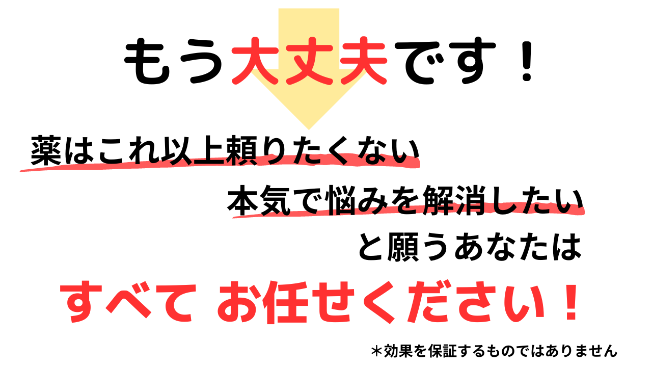 もう大丈夫です！薬にはこれ以上頼りたくない！本気で悩みを解消したい！と願うあなたの「最後の砦」になります！