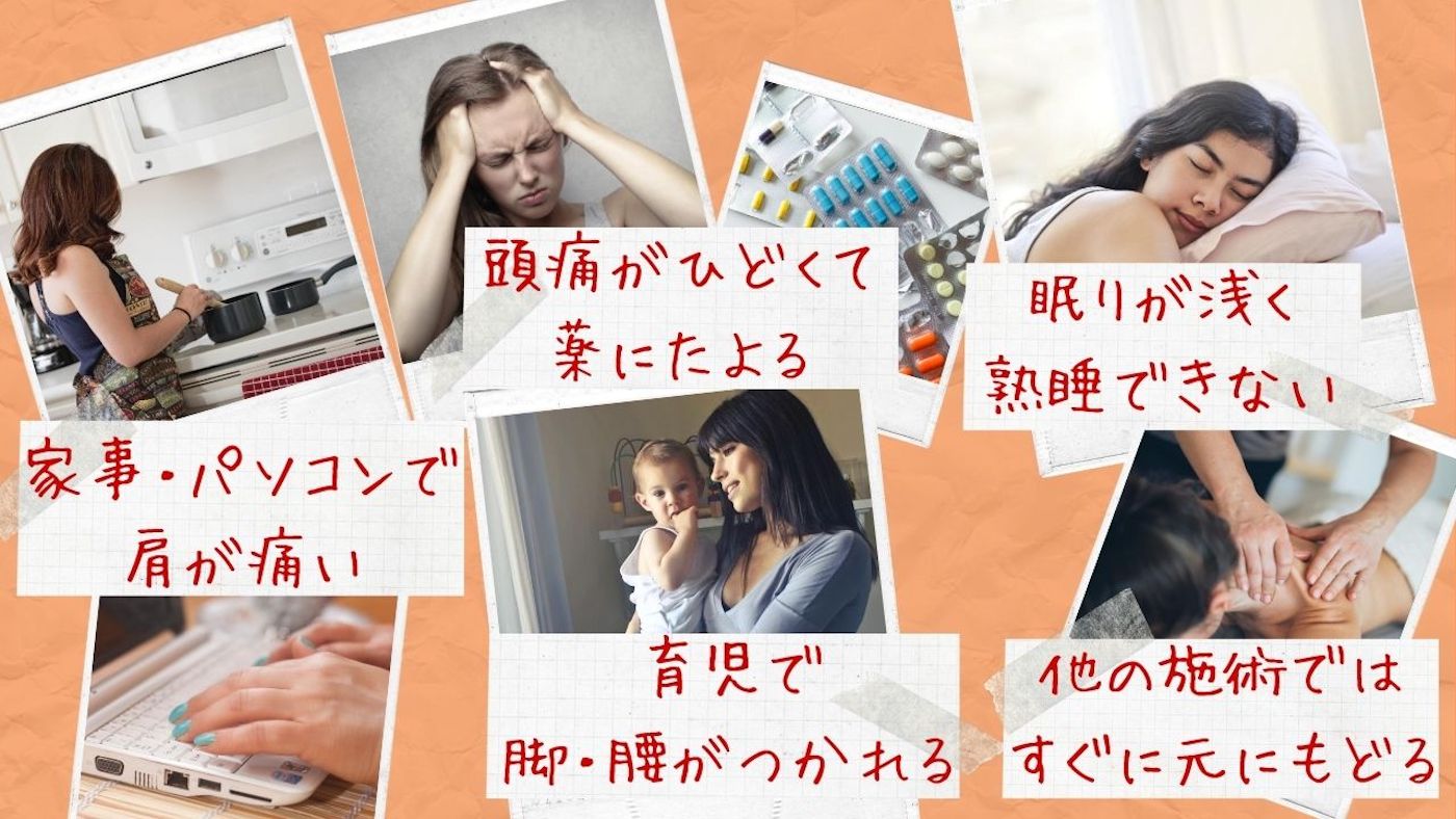 ・家事、パソコンで肩が痛い ・頭痛が酷くて薬に頼る ・眠りが浅くて熟睡できない ・育児で脚・腰がつかれる ・他の施術では元にもどる