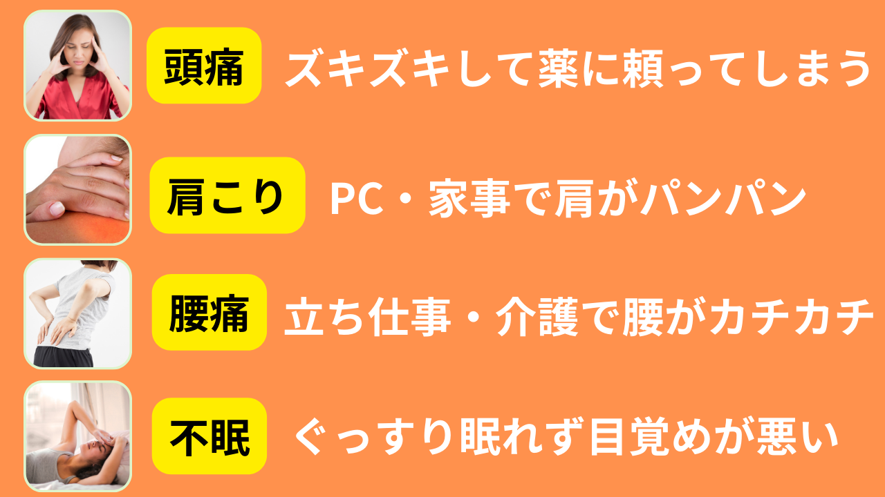 ・PC、家事、育児で肩こりが治らない ・頭痛が酷くて薬に頼ってしまう ・立ち仕事、介護で腰痛がある ・眠りが浅くて熟睡できない
