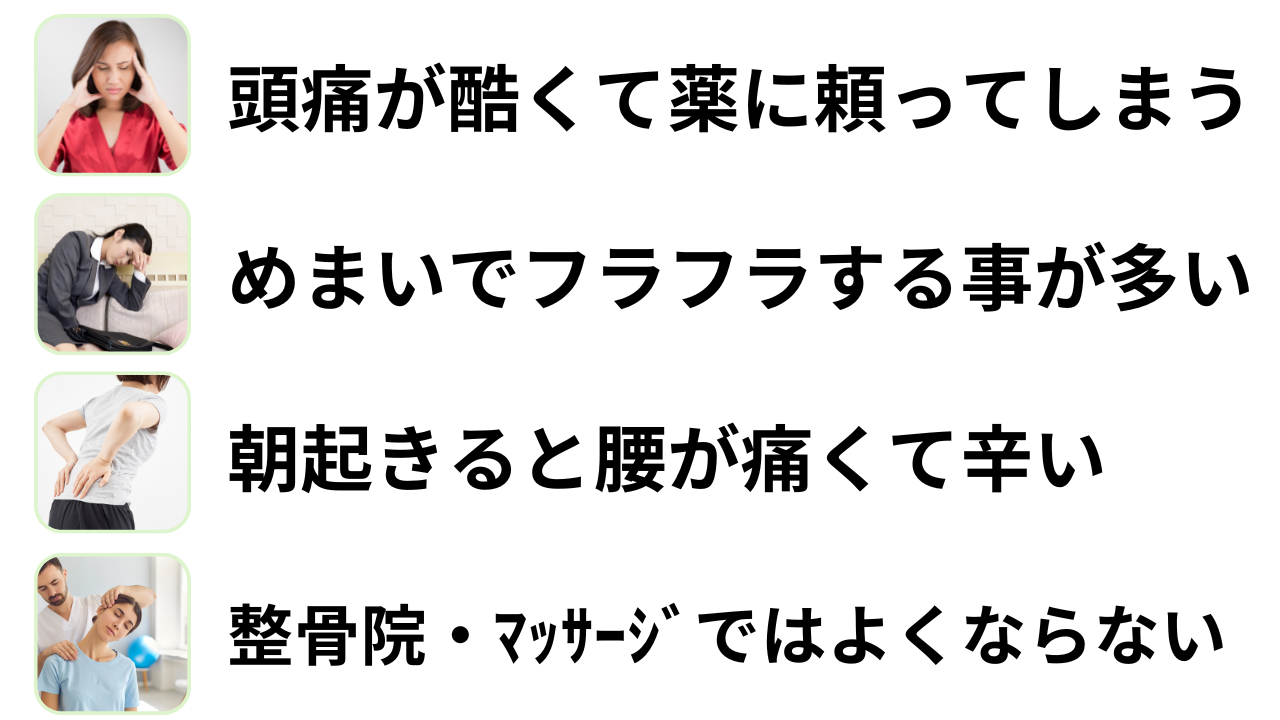 ・頭痛が酷くて薬に頼ってしまう　・頭痛で吐き気がする時がある　・めまいでフラフラする事がある　・整骨院、マッサージではよくならない