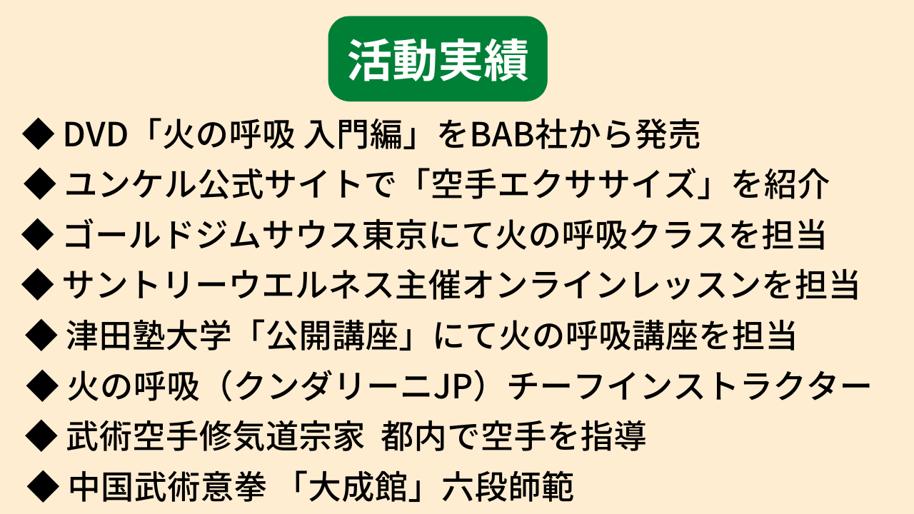 活動実績、・津田塾大学にてヨガ講座担当、・Ｋ１チャンピオンに火の呼吸をレクチャー、・ゴールドジムサウス東京にて火の呼吸クラスを担当、・サントリーウエルネス主催オンラインレッスンを担当